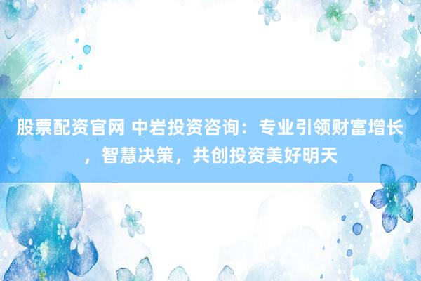 股票配资官网 中岩投资咨询：专业引领财富增长，智慧决策，共创投资美好明天