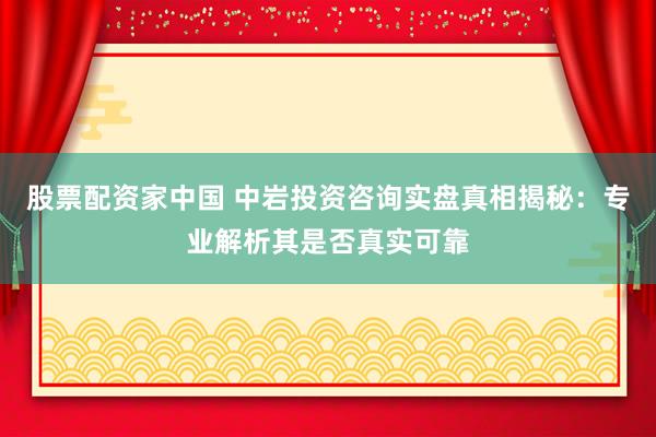 股票配资家中国 中岩投资咨询实盘真相揭秘：专业解析其是否真实可靠