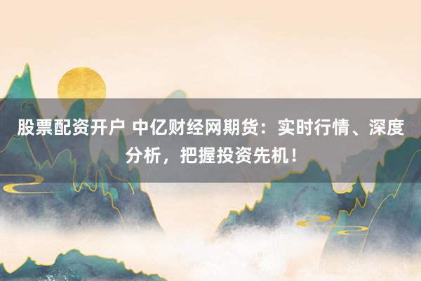 股票配资开户 中亿财经网期货：实时行情、深度分析，把握投资先机！