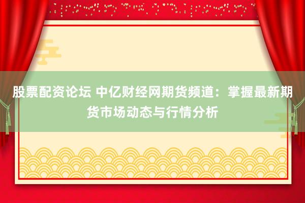 股票配资论坛 中亿财经网期货频道：掌握最新期货市场动态与行情分析