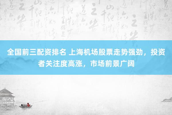 全国前三配资排名 上海机场股票走势强劲，投资者关注度高涨，市场前景广阔