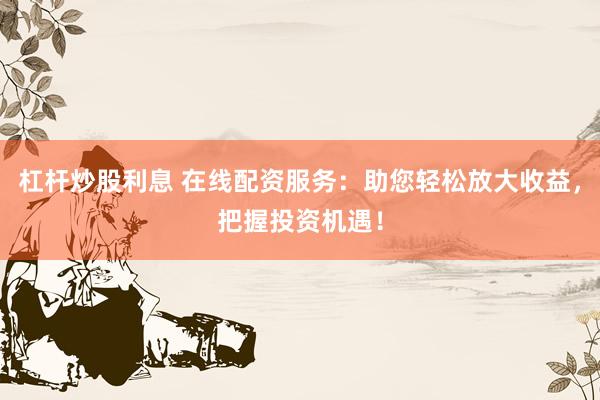 杠杆炒股利息 在线配资服务：助您轻松放大收益，把握投资机遇！