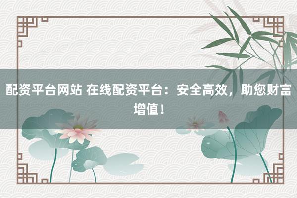 配资平台网站 在线配资平台：安全高效，助您财富增值！