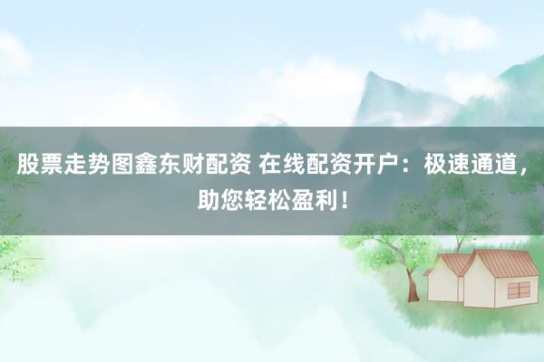 股票走势图鑫东财配资 在线配资开户：极速通道，助您轻松盈利！