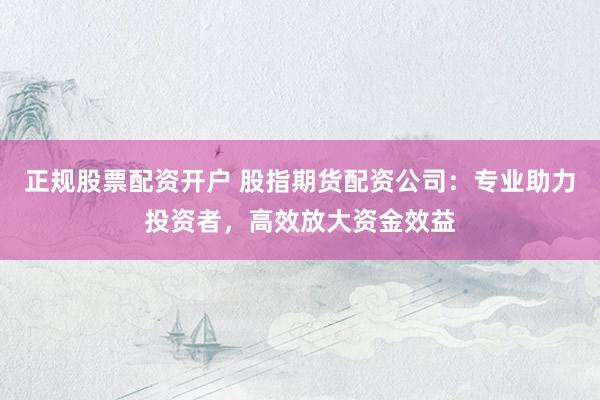 正规股票配资开户 股指期货配资公司：专业助力投资者，高效放大资金效益