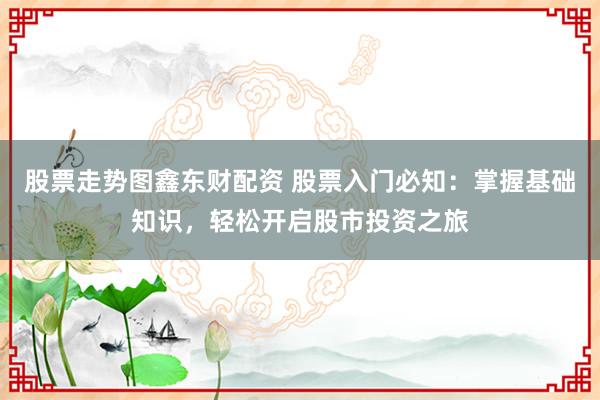 股票走势图鑫东财配资 股票入门必知：掌握基础知识，轻松开启股市投资之旅