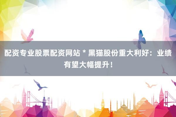 配资专业股票配资网站 * 黑猫股份重大利好：业绩有望大幅提升！