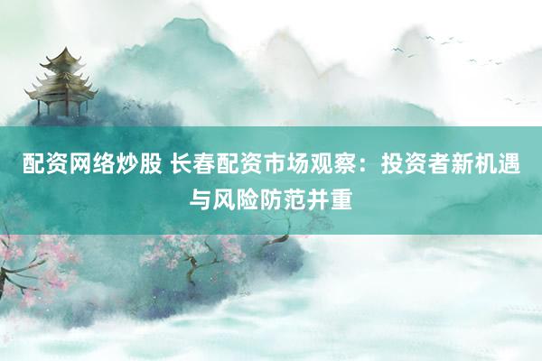 配资网络炒股 长春配资市场观察：投资者新机遇与风险防范并重