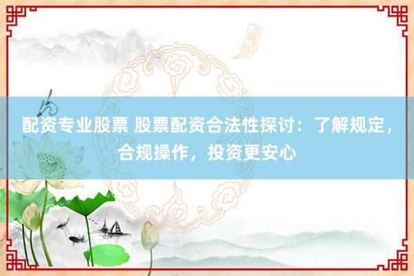 配资专业股票 股票配资合法性探讨：了解规定，合规操作，投资更安心
