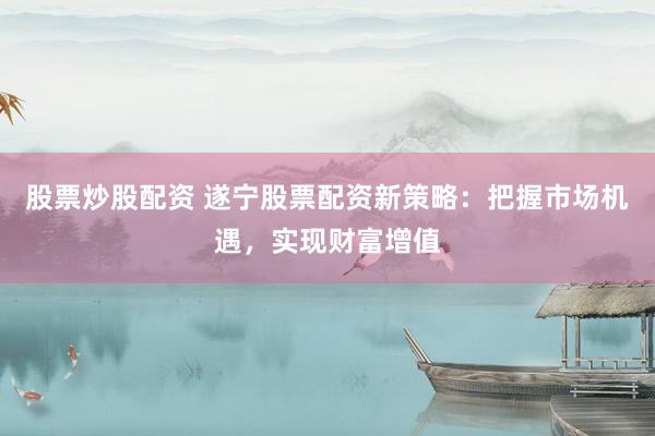 股票炒股配资 遂宁股票配资新策略：把握市场机遇，实现财富增值
