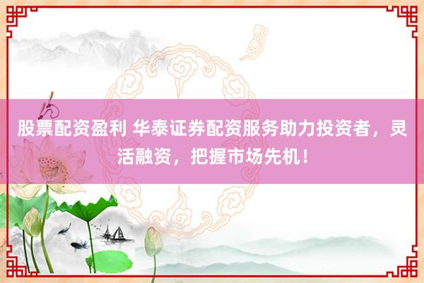 股票配资盈利 华泰证券配资服务助力投资者，灵活融资，把握市场先机！
