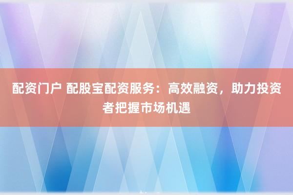 配资门户 配股宝配资服务：高效融资，助力投资者把握市场机遇
