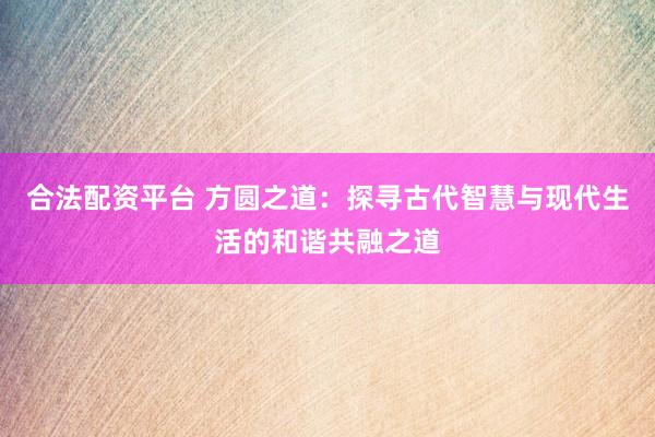 合法配资平台 方圆之道：探寻古代智慧与现代生活的和谐共融之道
