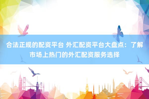 合法正规的配资平台 外汇配资平台大盘点：了解市场上热门的外汇配资服务选择