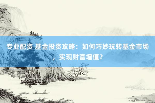 专业配资 基金投资攻略：如何巧妙玩转基金市场，实现财富增值？