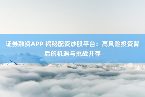 证券融资APP 揭秘配资炒股平台：高风险投资背后的机遇与挑战并存