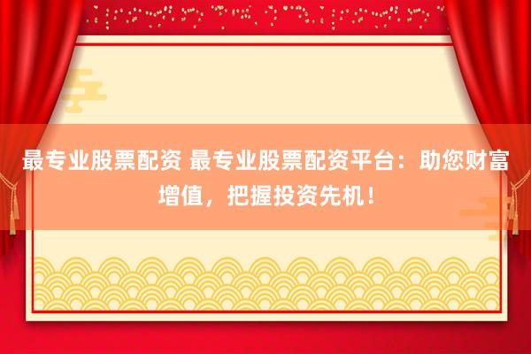 最专业股票配资 最专业股票配资平台：助您财富增值，把握投资先机！