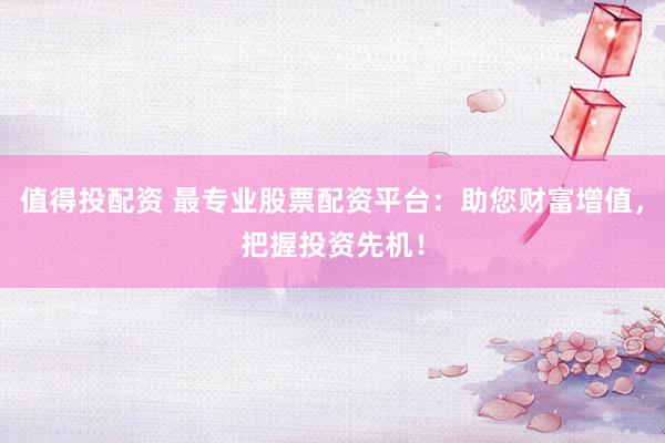 值得投配资 最专业股票配资平台：助您财富增值，把握投资先机！