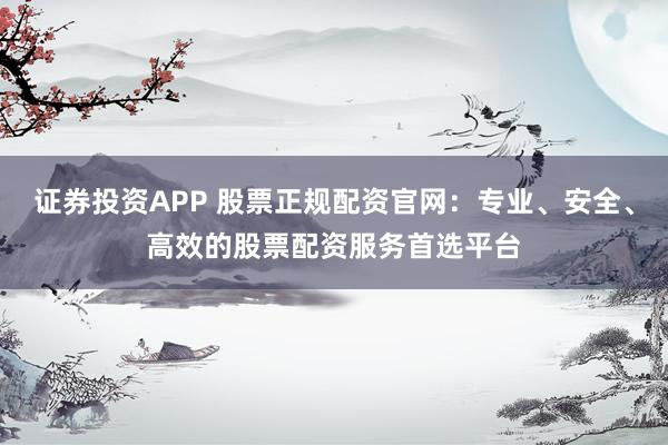证券投资APP 股票正规配资官网：专业、安全、高效的股票配资服务首选平台