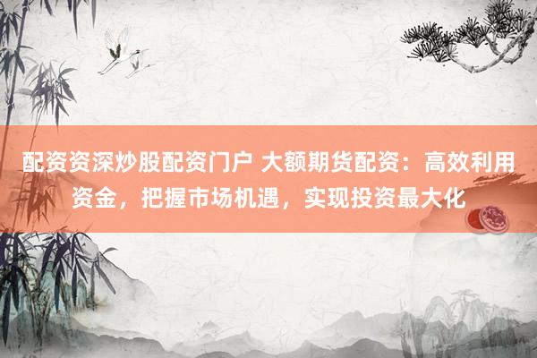 配资资深炒股配资门户 大额期货配资：高效利用资金，把握市场机遇，实现投资最大化