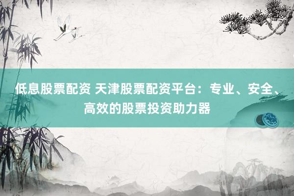 低息股票配资 天津股票配资平台：专业、安全、高效的股票投资助力器