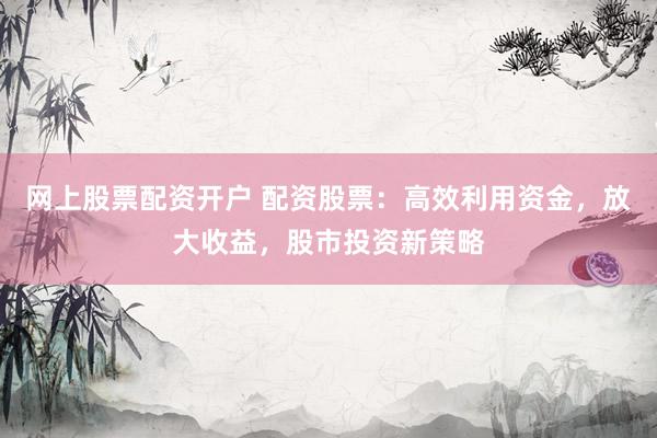 网上股票配资开户 配资股票：高效利用资金，放大收益，股市投资新策略