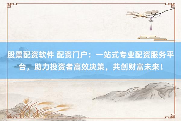 股票配资软件 配资门户：一站式专业配资服务平台，助力投资者高效决策，共创财富未来！