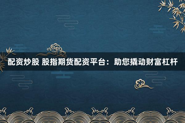 配资炒股 股指期货配资平台：助您撬动财富杠杆