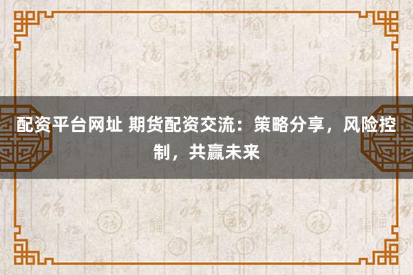 配资平台网址 期货配资交流：策略分享，风险控制，共赢未来