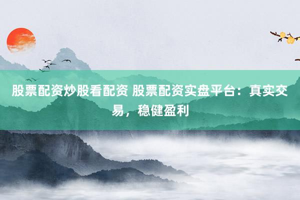 股票配资炒股看配资 股票配资实盘平台：真实交易，稳健盈利