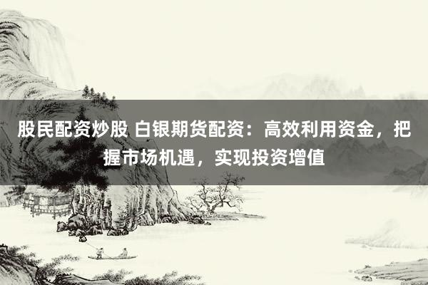 股民配资炒股 白银期货配资：高效利用资金，把握市场机遇，实现投资增值