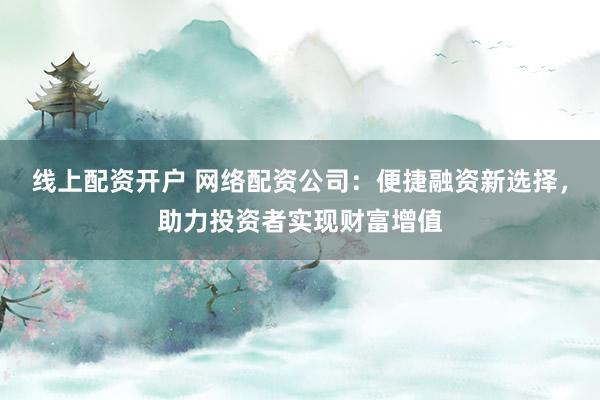 线上配资开户 网络配资公司：便捷融资新选择，助力投资者实现财富增值