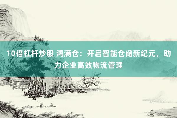 10倍杠杆炒股 鸿满仓：开启智能仓储新纪元，助力企业高效物流管理