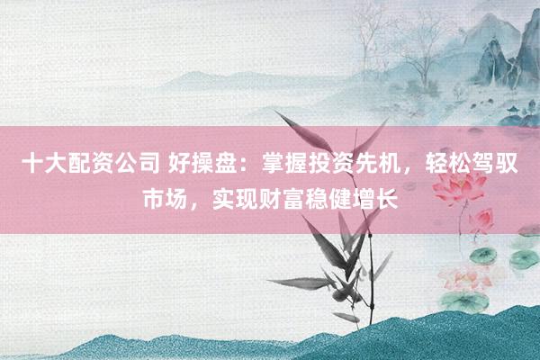 十大配资公司 好操盘：掌握投资先机，轻松驾驭市场，实现财富稳健增长