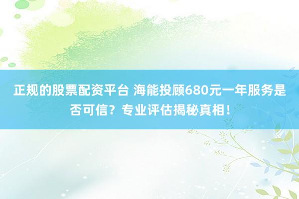 正规的股票配资平台 海能投顾680元一年服务是否可信？专业评估揭秘真相！
