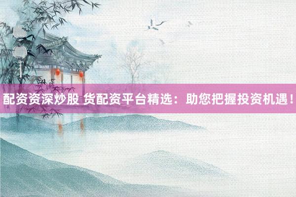 配资资深炒股 货配资平台精选：助您把握投资机遇！
