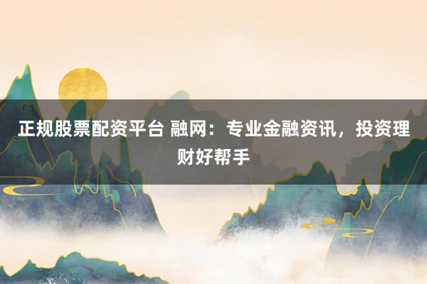 正规股票配资平台 融网：专业金融资讯，投资理财好帮手