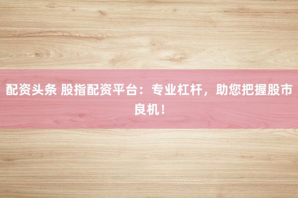 配资头条 股指配资平台：专业杠杆，助您把握股市良机！