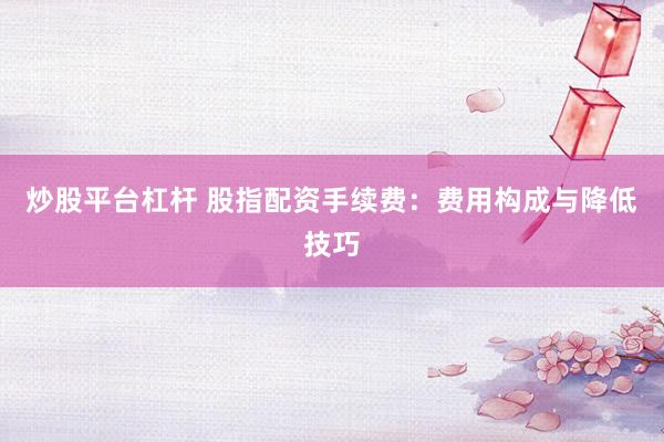 炒股平台杠杆 股指配资手续费：费用构成与降低技巧