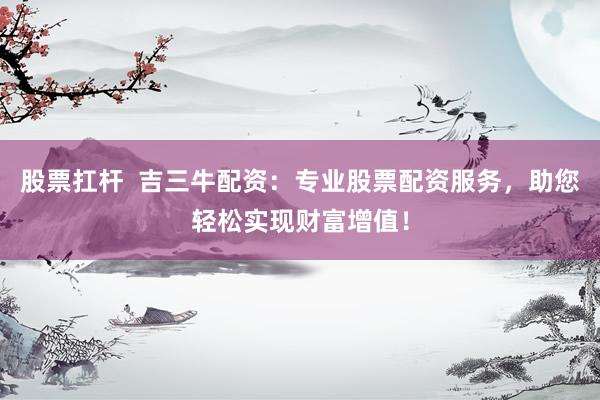 股票扛杆  吉三牛配资：专业股票配资服务，助您轻松实现财富增值！