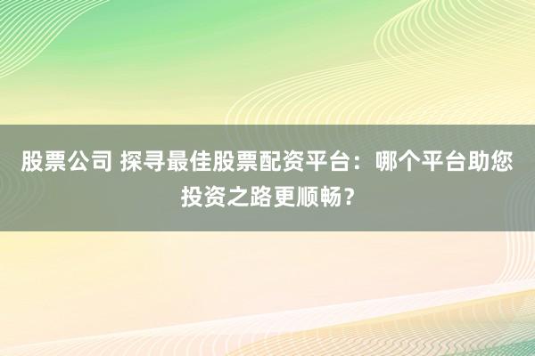 股票公司 探寻最佳股票配资平台：哪个平台助您投资之路更顺畅？