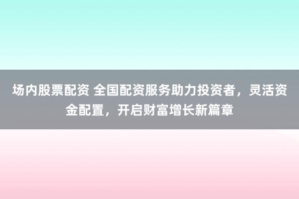 场内股票配资 全国配资服务助力投资者，灵活资金配置，开启财富增长新篇章