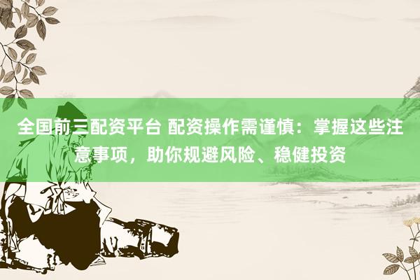 全国前三配资平台 配资操作需谨慎：掌握这些注意事项，助你规避风险、稳健投资