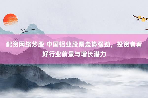 配资网络炒股 中国铝业股票走势强劲，投资者看好行业前景与增长潜力
