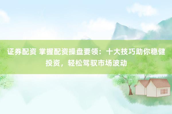 证券配资 掌握配资操盘要领：十大技巧助你稳健投资，轻松驾驭市场波动