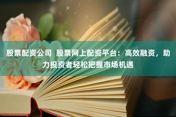 股票配资公司  股票网上配资平台：高效融资，助力投资者轻松把握市场机遇