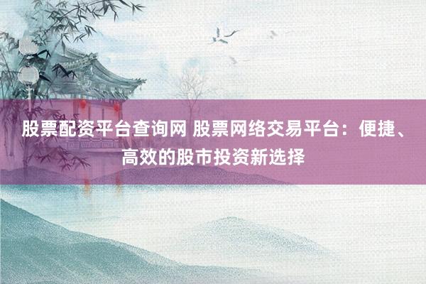 股票配资平台查询网 股票网络交易平台：便捷、高效的股市投资新选择