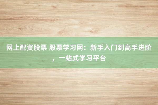 网上配资股票 股票学习网：新手入门到高手进阶，一站式学习平台