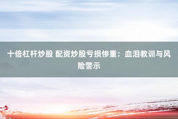 十倍杠杆炒股 配资炒股亏损惨重：血泪教训与风险警示