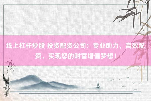 线上杠杆炒股 投资配资公司：专业助力，高效配资，实现您的财富增值梦想！
